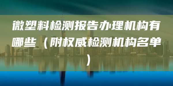 微塑料检测报告办理机构有哪些（附权威检测机构名单）