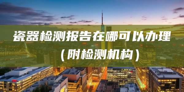 瓷器检测报告在哪可以办理(附检测机构)