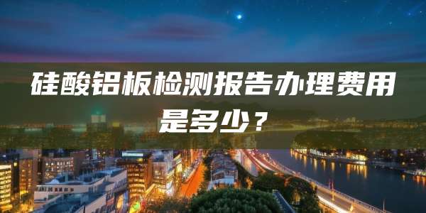 硅酸铝板检测报告办理费用是多少?