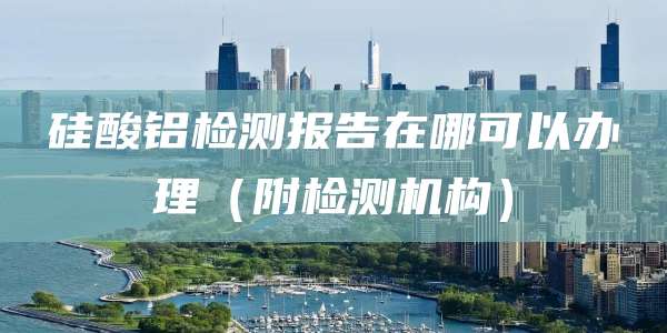 硅酸铝检测报告在哪可以办理（附检测机构）