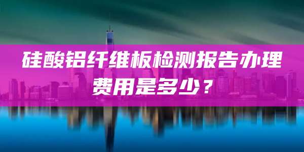 硅酸铝纤维板检测报告办理费用是多少？
