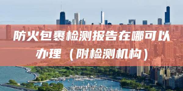 防火包裹检测报告在哪可以办理（附检测机构）