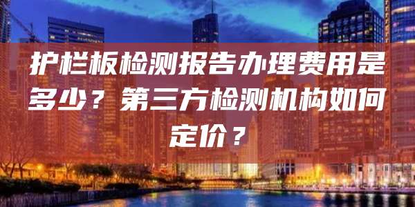 护栏板检测报告办理费用是多少？第三方检测机构如何定价？