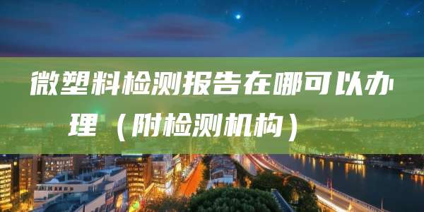 微塑料检测报告在哪可以办理（附检测机构）  