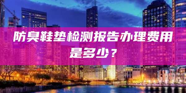防臭鞋垫检测报告办理费用是多少？