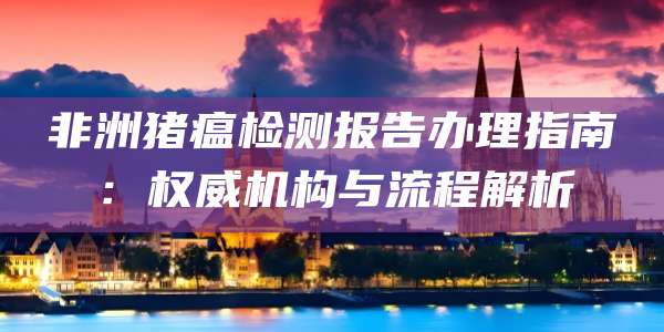 非洲猪瘟检测报告办理指南：权威机构与流程解析