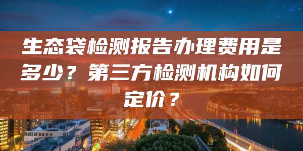 生态袋检测报告办理费用是多少？第三方检测机构如何定价？