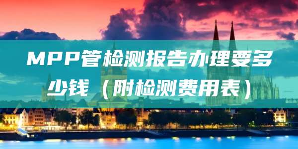 MPP管检测报告办理要多少钱（附检测费用表）
