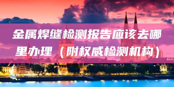 金属焊缝检测报告应该去哪里办理(附权威检测机构)