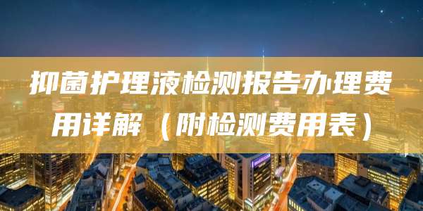 抑菌护理液检测报告办理费用详解（附检测费用表）