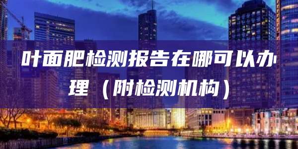 叶面肥检测报告在哪可以办理(附检测机构)
