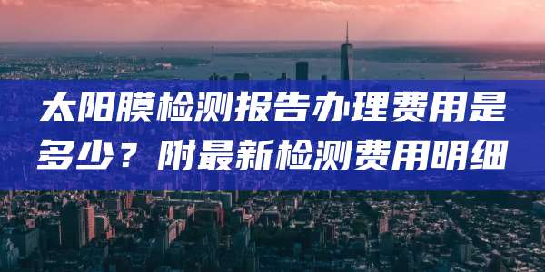 太阳膜检测报告办理费用是多少？附最新检测费用明细