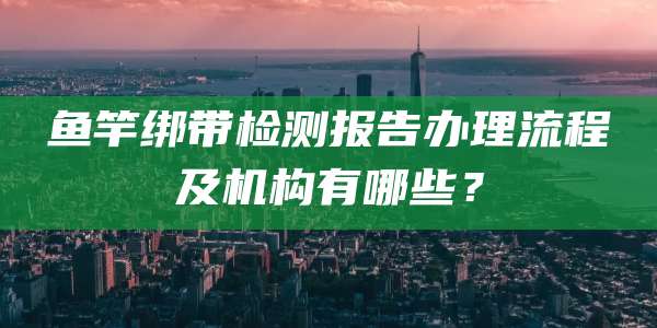 鱼竿绑带检测报告办理流程及机构有哪些?
