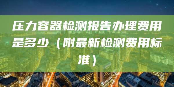 压力容器检测报告办理费用是多少（附最新检测费用标准）