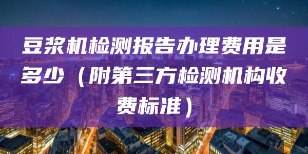 豆浆机检测报告办理费用是多少（附第三方检测机构收费标准）