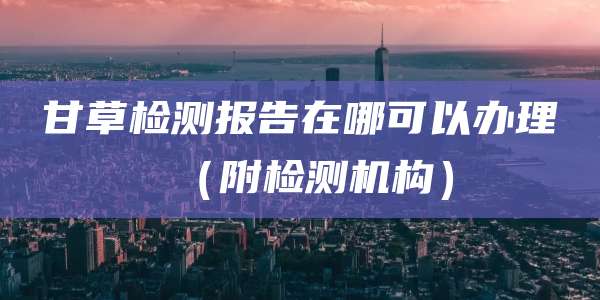甘草检测报告在哪可以办理（附检测机构）