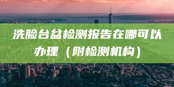 洗脸台盆检测报告在哪可以办理（附检测机构）