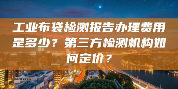 工业布袋检测报告办理费用是多少？第三方检测机构如何定价？