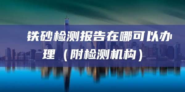 ‌‌铁砂检测报告在哪可以办理（附检测机构）