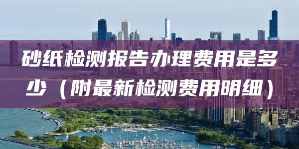 砂纸检测报告办理费用是多少（附最新检测费用明细）
