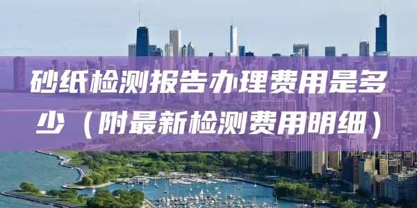 砂纸检测报告办理费用是多少（附最新检测费用明细）