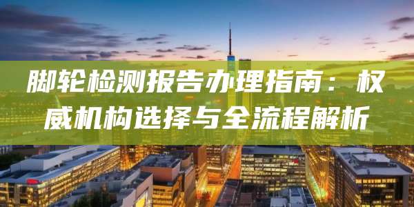 脚轮检测报告办理指南：权威机构选择与全流程解析