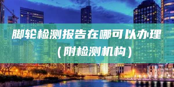 脚轮检测报告在哪可以办理（附检测机构）