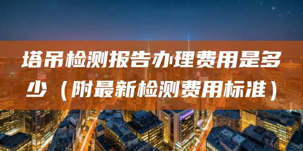 塔吊检测报告办理费用是多少（附最新检测费用标准）
