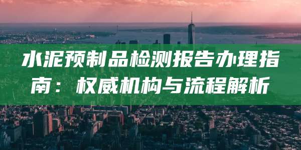 水泥预制品检测报告办理指南：权威机构与流程解析