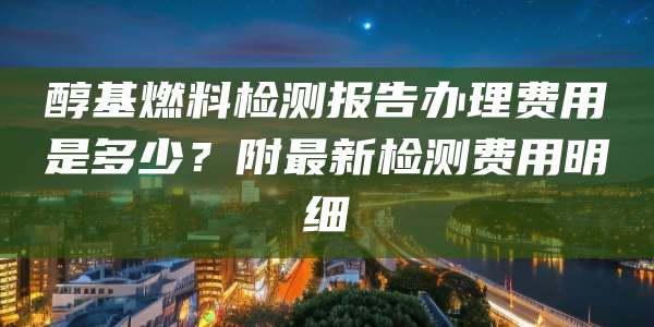 醇基燃料检测报告办理费用是多少？附最新检测费用明细