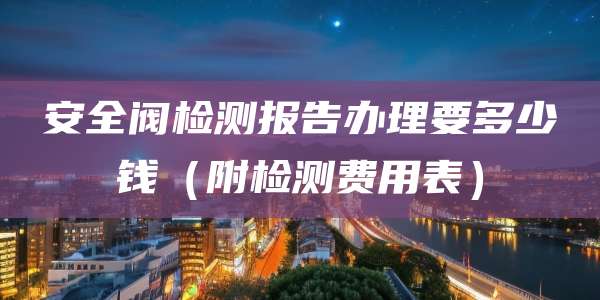 安全阀检测报告办理要多少钱（附检测费用表）