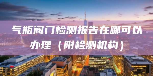 气瓶阀门检测报告在哪可以办理（附检测机构）