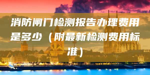 消防闸门检测报告办理费用是多少(附最新检测费用标准)