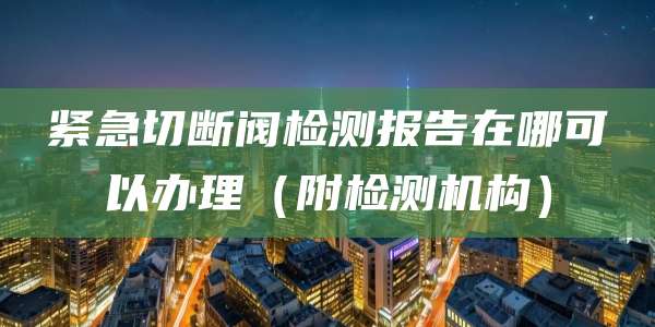 紧急切断阀检测报告在哪可以办理(附检测机构)
