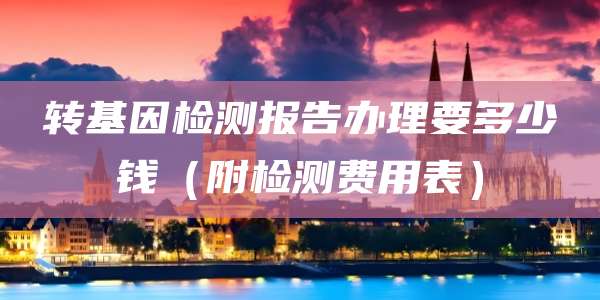 转基因检测报告办理要多少钱(附检测费用表)