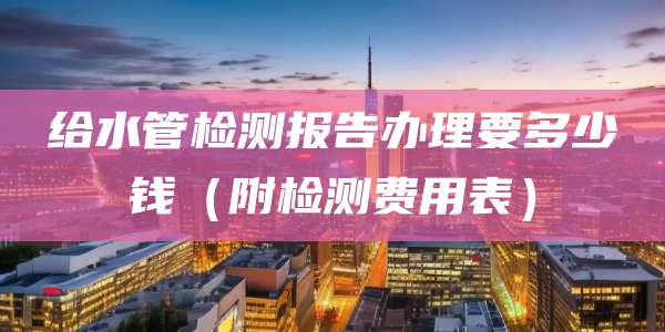 给水管检测报告办理要多少钱(附检测费用表)