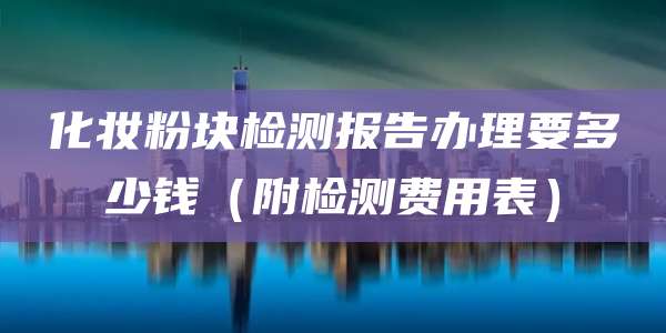 化妆粉块检测报告办理要多少钱（附检测费用表）