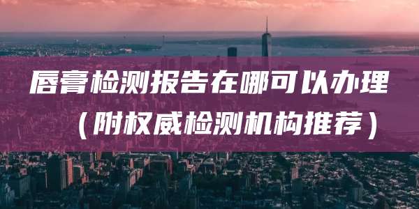 唇膏检测报告在哪可以办理（附权威检测机构推荐）