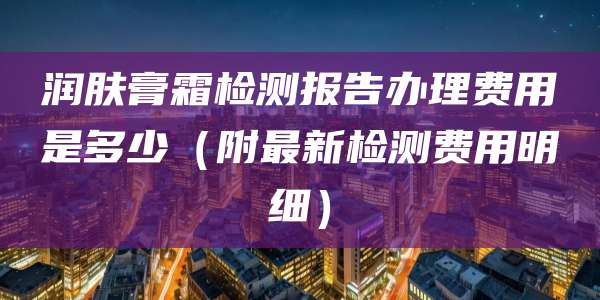 润肤膏霜检测报告办理费用是多少（附最新检测费用明细）