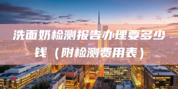 洗面奶检测报告办理要多少钱(附检测费用表)
