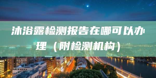 沐浴露检测报告在哪可以办理（附检测机构）