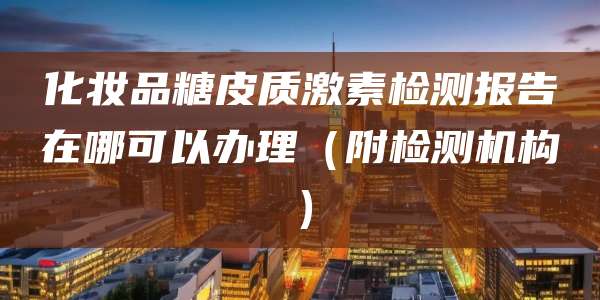 化妆品糖皮质激素检测报告在哪可以办理(附检测机构)
