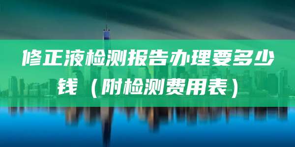修正液检测报告办理要多少钱（附检测费用表）