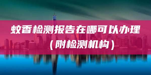 蚊香检测报告在哪可以办理（附检测机构）