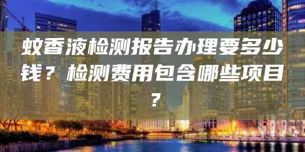 蚊香液检测报告办理要多少钱？检测费用包含哪些项目？