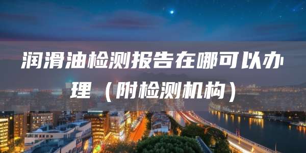 润滑油检测报告在哪可以办理（附检测机构）