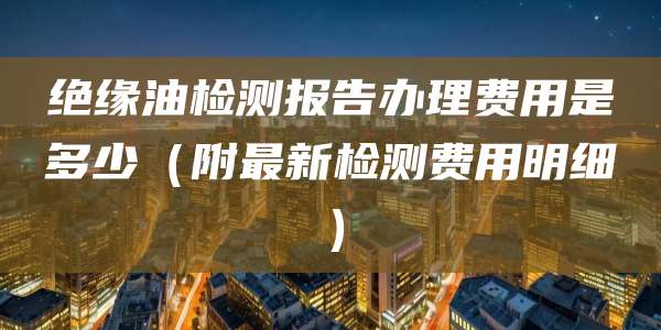 绝缘油检测报告办理费用是多少（附最新检测费用明细）