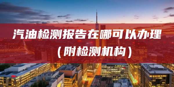 汽油检测报告在哪可以办理（附检测机构）