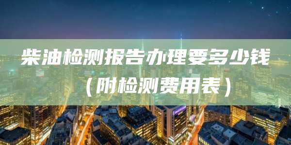 柴油检测报告办理要多少钱（附检测费用表）