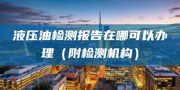 液压油检测报告在哪可以办理（附检测机构）